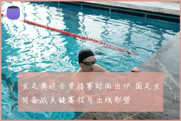 女足奥运会资格赛时间出炉 国足女将备战关键赛程与出线形势