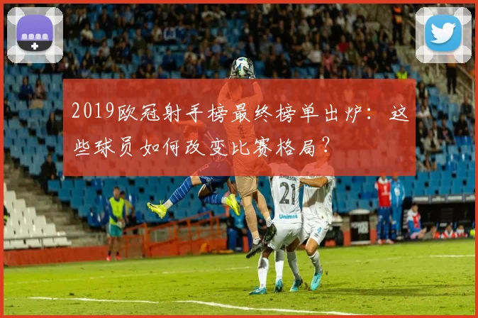 2019欧冠射手榜最终榜单出炉：这些球员如何改变比赛格局？