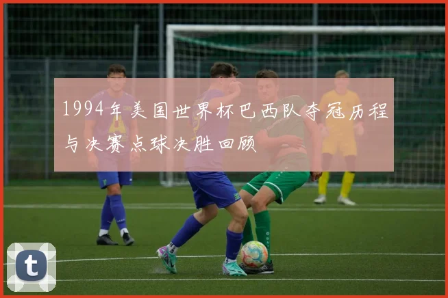 1994年美国世界杯巴西队夺冠历程与决赛点球决胜回顾