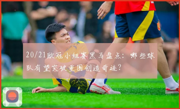 20/21欧冠小组赛黑马盘点：哪些球队有望突破重围创造奇迹？