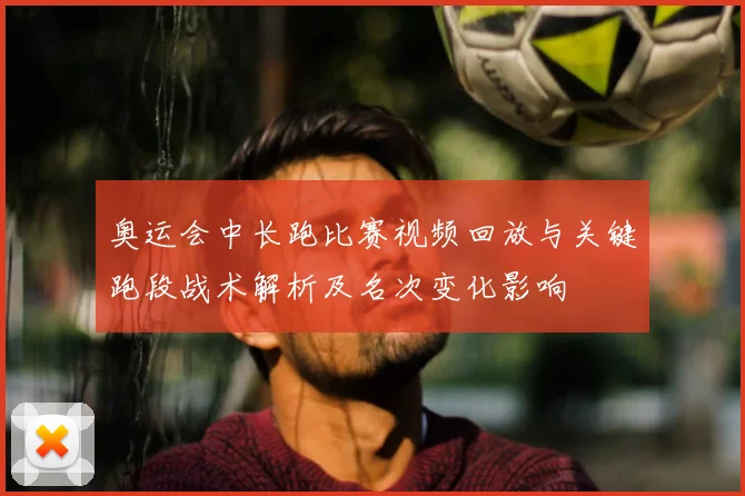 奥运会中长跑比赛视频回放与关键跑段战术解析及名次变化影响