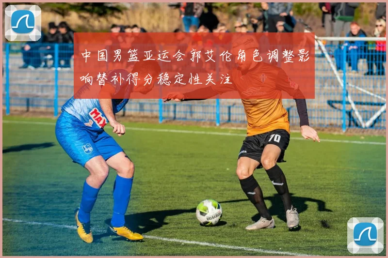 中国男篮亚运会郭艾伦角色调整影响替补得分稳定性关注