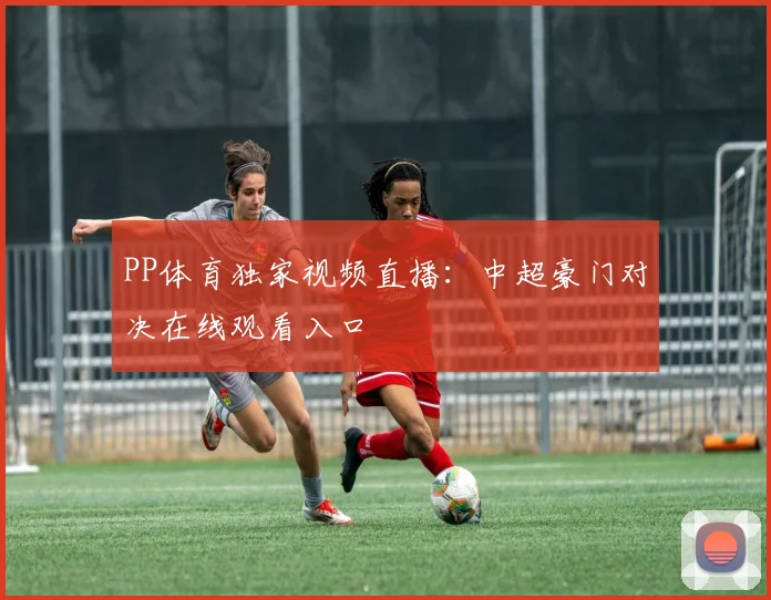 PP体育独家视频直播:中超豪门对决在线观看入口