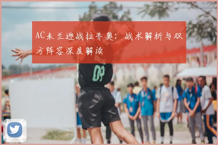 AC米兰迎战拉齐奥：战术解析与双方阵容深度解读