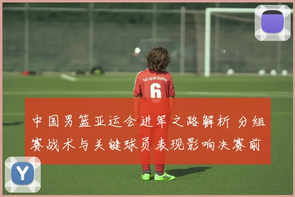 中国男篮亚运会进军之路解析 分组赛战术与关键球员表现影响决赛前布局