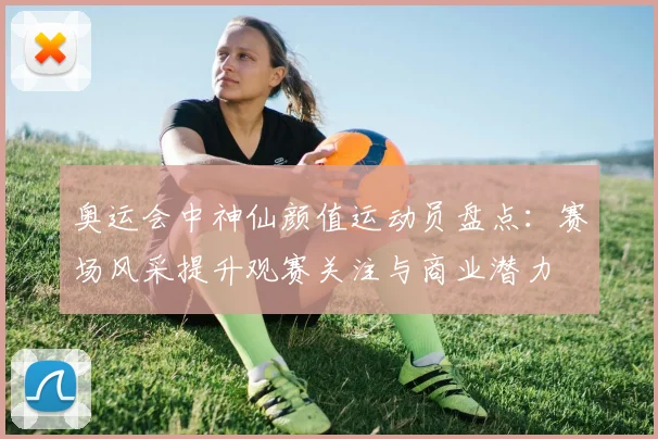 奥运会中神仙颜值运动员盘点：赛场风采提升观赛关注与商业潜力