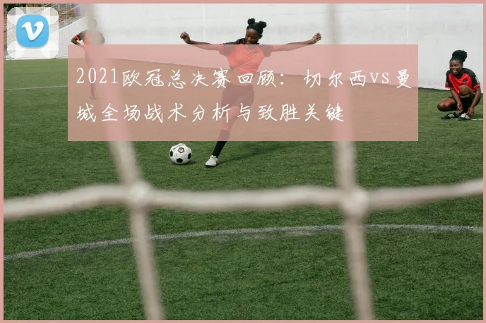 2021欧冠总决赛回顾：切尔西vs曼城全场战术分析与致胜关键